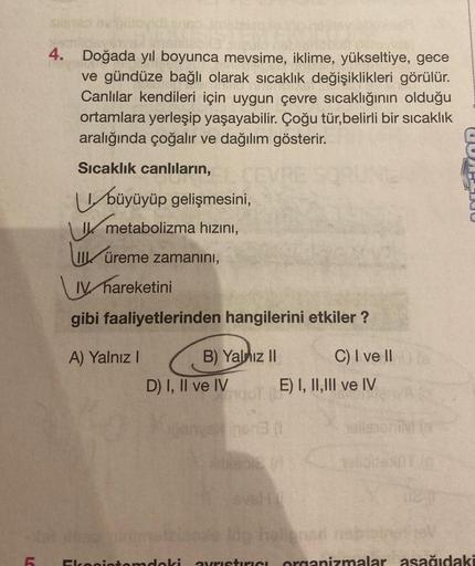 L
4.
11
Doğada yıl boyunca mevsime, iklime, yükseltiye, gece
ve gündüze bağlı olarak sıcaklık değişiklikleri görülür.
Canlılar kendileri için uygun çevre sıcaklığının olduğu
ortamlara yerleşip yaşayabilir. Çoğu tür,belirli bir sıcaklık
aralığında çoğalır v