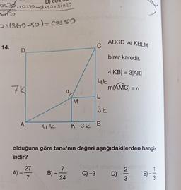 os30.co520-sta22. sin32
s(369-50) = cas abiega hepab nin
52
14.
D
74
A
A) -
27
4k
7
B) –
-
α
7
M
24
C
olduğuna göre tana'nın değeri aşağıdakilerden hangi-
sidir?
uk
L
3k
K 3 B
(8
Sex
C) -3
ABCD ve KBLM
birer karedir.
4|KB| = 3|AK|
m(AMC) = a
union 2nidalg
D) -
|
3
E)
3