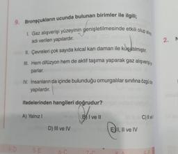 9. Bronşçukların ucunda bulunan birimler ile ilgili;
I. Gaz alışverişi yüzeyinin genişletilmesinde etkili olup alve
adı verilen yapılardır.
II. Çevreleri çok sayıda kılcal kan damarı ile kuşatılmıştır.
III. Hem difüzyon hem de aktif taşıma yaparak gaz alışverişi
parlar.
IV. İnsanların da içinde bulunduğu omurgalılar sınıfına özgü d
yapılardır.
ifadelerinden hangileri doğrudur?
A) Yalnız I
4-D
5-E
D) III ve IV
6-C
BI ve II
EI, II ve IV
RA
C) Il vell
9.F
2. N