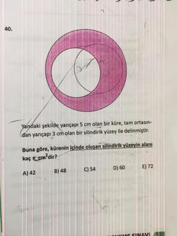 40.
Yandaki şekilde yarıçapı 5 cm olan bir küre, tam ortasın-
dan yarıçapı 3 cm olan bir silindirik yüzey ile delinmiştir.
Buna göre, kürenin içinde oluşan silindirik yüzeyin alanı
kaç cm²dir?
A) 42
B) 48
C) 54
D) 60
E) 72
SINAVI