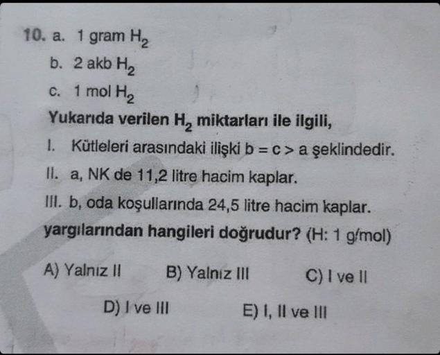 10. a. 1 gram H₂
b. 2 akb H₂
1 mol H₂
Yukarıda verilen H₂ miktarları ile ilgili,
1. Kütleleri arasındaki ilişki b = c > a şeklindedir.
II. a, NK de 11,2 litre hacim kaplar.
III. b, oda koşullarında 24,5 litre hacim kaplar.
yargılarından hangileri doğrudur?