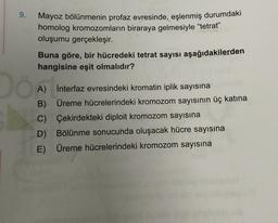 9.
Dö
Mayoz bölünmenin profaz evresinde, eşlenmiş durumdaki
homolog kromozomların biraraya gelmesiyle "tetrat"
oluşumu gerçekleşir.
Buna göre, bir hücredeki tetrat sayısı aşağıdakilerden
hangisine eşit olmalıdır?
A) Interfaz evresindeki kromatin iplik sayısına
B)
Üreme hücrelerindeki kromozom sayısının üç katına
C) Çekirdekteki diploit kromozom sayısına
D) Bölünme sonucunda oluşacak hücre sayısına
E) Üreme hücrelerindeki kromozom sayısına