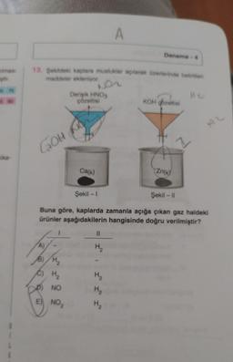 tılması
ştir.
575
kika-
GOH
13. Şekildeki kaplara musluklar açılarak üzerlerinde belirtilen
maddeler ekleniyor.
Derişik HNO3
çözeltisi
A)
B) H₂
C) H₂
NO
E) NO₂
Ca(k)
||
H₂₂
H₂
A
H₂
Deneme-4
H₂
Şekil -1
Şekil - II
Buna göre, kaplarda zamanla açığa çıkan gaz haldeki
ürünler aşağıdakilerin hangisinde doğru verilmiştir?
KOH gozeltisi
Zn(k)
Z
Au