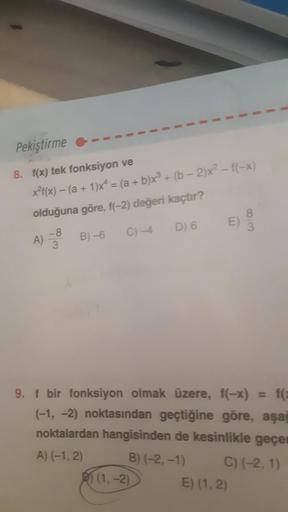 Pekiştirme
8. f(x) tek fonksiyon ve
x²(x) - (a + 1)x² = (a + b)x³ + (b-2)x² - f(-x)
olduğuna göre, f(-2) değeri kaçtır?
-8
B)-6
C) -4
D) 6
3
A)
9. f bir fonksiyon olmak üzere, f(-x) = f(x
(-1, -2) noktasından geçtiğine göre, aşağ
noktalardan hangisinden de