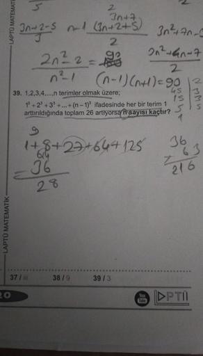 LAPTÜ MATEMATIK-
LAPTÚ MATEMATI
20
2
3n+7
-5 n-1 (3n+2+5) 36²+70-5
2
2₁² 2 = 10/3
n²1
3n+2-5
37 / iii
614
36
28
38/9
39. 1,2,3,4,...,n terimler olmak üzere;
1³ +23+3³ +...+(n-1)3 ifadesinde her bir terim 1
arttırıldığında toplam 26 artiyorsan sayısı kaçtır