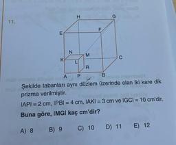 11.
E
K
N
H
M
R
F
G
C
A
P
B
Şekilde tabanları aynı düzlem üzerinde olan iki kare dik
prizma verilmiştir.
IAPI=2 cm, IPBI = 4 cm, IAKI = 3 cm ve IGCI = 10 cm'dir.
Buna göre, IMGI kaç cm'dir?
A) 8
B) 9
C) 10
D) 11 E) 12