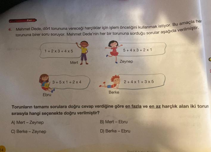 4.
Zor
Mehmet Dede, dört torununa vereceği harçlıklar için işlem önceliğini kullanmak istiyor. Bu amaçla her
torununa birer soru soruyor. Mehmet Dede'nin her bir torununa sorduğu sorular aşağıda verilmiştir.
1+2x3+4x5
Ebru
Mert
3+5x1+2x4
Berke
5+4x3+2x1
Ze