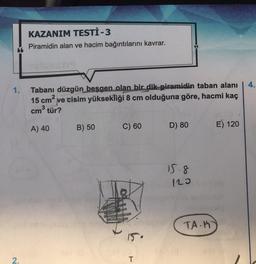 1.
2.
KAZANIM TESTİ -3
Piramidin alan ve hacim bağıntılarını kavrar.
iemsh
Tabanı düzgün beşgen olan bir dik piramidin taban alanı
15 cm² ve cisim yüksekliği 8 cm olduğuna göre, hacmi kaç
cm³ tür?
A) 40
B) 50
C) 60
T
D) 80
15.8
120
TA-H
E) 120
4.