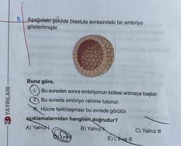 DYAYINLARI
5. Aşağıdaki şekilde blastula evresindeki bir embriyo
gösterilmiştir.
Buna göre,
1. Bu evreden sonra embriyonun kütlesi artmaya başlar.
Bu evrede embriyo rahime tutunur.
Hücre farklılaşması bu evrede görülür.
açıklamalarından hangileri doğrudur?
A) Yalnız
B) Yalnız
ve
E) I, tive III
C) Yalnız III