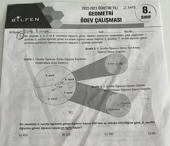 3
BILFEN
240
Adı Soyad Bode Pitirak
on for
Sinifi:.
Okul No:...
1.Bir okuldaki 5, 6, 7 ve 8. sınıflarda öğrenim gören öğrenci sayılarının kademelere göre dağılımları 1.
grafikte, 8. sınıfta öğrenim gören kız-erkek öğrenci sayısı dağılımı 2. grafikte, 7. sı