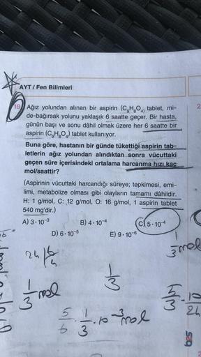 b
AYT/Fen Bilimleri
19 Ağız yolundan alınan bir aspirin (C₂H₂O4) tablet, mi-
de-bağırsak yolunu yaklaşık 6 saatte geçer. Bir hasta,
günün başı ve sonu dâhil olmak üzere her 6 saatte bir
aspirin (C₂H₂O) tablet kullanıyor.
Buna göre, hastanın bir günde tüket