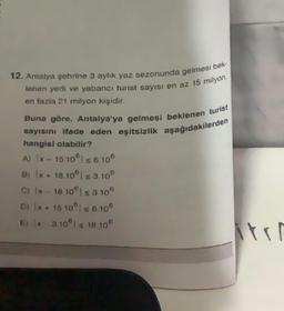 12. Antalya şehrine 3 aylık yaz sezonunda gelmesi bek-
lenen yerli ve yabancı turist sayısı en az 15 milyon,
en fazla 21 milyon kişidir.
Buna göre, Antalya'ya gelmesi beklenen turist
sayısını ifade eden eşitsizlik aşağıdakilerden
hangisi olabilir?
A) (x - 15 10° s 6 108
B) x + 18 10 ≤ 3.108
C) Ix-18 103 10
D) (x + 15 10 s 6100
E) x 310 | ≤ 18 108
tri