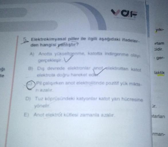 gi
VOF
5 Elektrokimyasal piller ile ilgili aşağıdaki ifadeler-
den hangisi yanlıştır?
A) Anotta yükseltgenme, katotta indirgenme olayi
gerçekleşir V
B) Diş devrede elektronlar anot elektrottan katot
elektrota doğru hareket ed
Pil çalışırken anot elektrolit