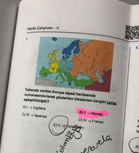 Harita Çalışması - 11
1.
111
IV
Yukarıda verilen Avrupa siyasi haritasında
numaralandırılarak gösterilen ülkelerden hangisi yanlış
eşleştirilmiştir?
A) I→ Ingiltere
C) III → İspanya
B) II → Norveç
D) IV → Fransa
enamora
E)V→Yunanistan
provels
DVD
ALTH
171
