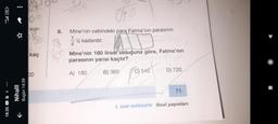 4.50l (71
18:35h
☆
Nihalll
Bugün 14:59
K
00
son-
Bo
D₂
kaç
00
8.
040
Mine'nin cebindeki para Fatma'nın parasının
'ü kadardır.
4
Mine'nin 180 lirası olduğuna göre, Fatma'nın
parasının yarısı kaçtır?
A) 180
B) 360
540
Dosof
D) 720
71
5. SINIF MATEMATIK final yayınları