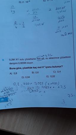 9.
kg
240000 7
86
cc Str
722555
25
23
D) 2.104
175
-id
2000.
20
Vi
fect
Je vel
1
x = cobnoor
J6 CCT
2,7L
AL
0,2M XY sulu çözeltisine 700 mL su eklenince çözeltinin
derişimi 0,025M oluyor.
Buna göre, çözeltide kaç mol X+ iyonu bulunur?
A) 0,8
B) 0,6
0,0191
E) 0,02
Jos
222
ccr
L25
2 201
D) 0,04
0₁2,700 = 0,025. (X +400)
20, 240 2= 0,025 x + 27,5
5231
C) 0,4
93-