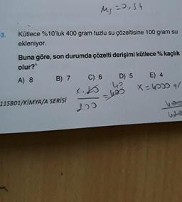 3.
Ms = 0,54
MS
Kütlece %10'luk 400 gram tuzlu su çözeltisine 100 gram su
ekleniyor.
Buna göre, son durumda çözelti derişimi kütlece % kaçlık
olur?
A) 8
B) 7 C) 6
XK
200
11SB01/KIMYA/A SERİSİ
D) 5 E) 4
42
495
X=40009/
Uda