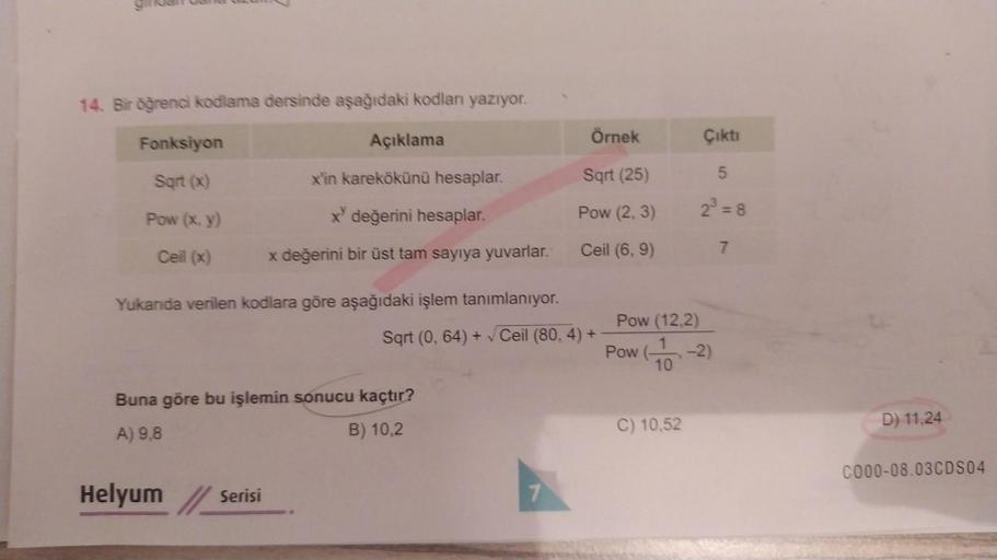 14. Bir öğrenci kodlama dersinde aşağıdaki kodları yazıyor.
Fonksiyon
Sqrt (x)
Pow (x, y)
Ceil (x)
Açıklama
Helyum
x'in karekökünü hesaplar.
x değerini hesaplar.
x değerini bir üst tam sayıya yuvarlar.
Buna göre bu işlemin sonucu kaçtır?
A) 9,8
B) 10,2
Ser