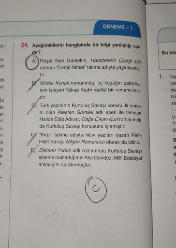 la-
min
ek
ar
bi
de
an
r'i
31-
a
Ş
ir
DENEME-1
24. Aşağıdakilerin hangisinde bir bilgi yanlışlığı var-
dır?
A) Reşat Nuri Güntekin, Harabelerin Çiçeği adlı
romanı "Cemil Nimet" takma adıyla yayımlamış-
tır.
BY Kiralık Konak romanında, üç kuşağın çatışma-
s