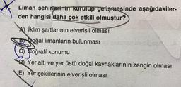 Liman şehirlerinin kurulup getişmesinde aşağıdakiler-
den hangisi daha çok etkili olmuştur?
A) İklim şartlarının elverişli olması
Doğal limanların bulunması
C) Coğrafi konumu
Yer altı ve yer üstü doğal kaynaklarının zengin olması
E) Yer şekillerinin elverişli olması
er nisbiose A