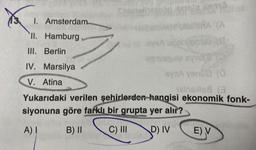 X
1.
II. Hamburg
III. Berlin
IV. Marsilya
V. Atina
Amsterdam
a recib
BERA (A
anto (4)
leavage syridis (2
ByeA venDD (0
nelns:is8 (3
Yukarıdaki verilen şehirlerden hangisi ekonomik fonk-
siyonuna göre farklı bir grupta yer alır?
A) I
B) II
C) III
D) IV
unol
E) V
Kelo dia