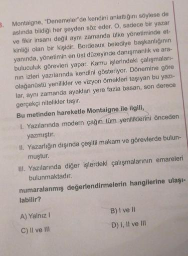 3. Montaigne, "Denemeler"de kendini anlattığını söylese de
aslında bildiği her şeyden söz eder. O, sadece bir yazar
ve fikir insanı değil aynı zamanda ülke yönetiminde et-
kinliği olan bir kişidir. Bordeaux belediye başkanlığının
yanında, yönetimin en üst