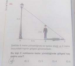 ACIL MEMA
32.
8 m
A
9m
2m
B) 2
B
Şekilde 8 metre yüksekliğinde bir lamba direği ve 2 metre
boyundaki kişinin gölgesi görülmektedir.
Bu kişi C noktasına kadar yürüdüğünde gölgesi kaç
metre uzar?
(₁
A
C) 3
C
D) 4
E) 5