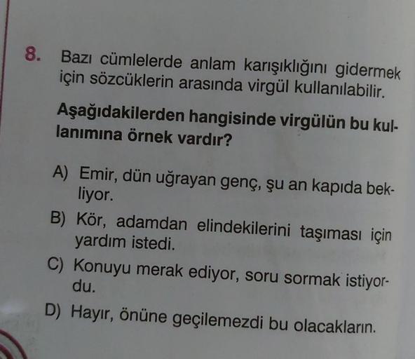 8. Bazı cümlelerde anlam karışıklığını gidermek
için sözcüklerin arasında virgül kullanılabilir.
Aşağıdakilerden hangisinde virgülün bu kul-
lanımına örnek vardır?
liyor.
A) Emir, dün uğrayan genç, şu an kapıda bek-
yardım istedi.
B) Kör, adamdan elindekil