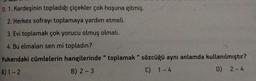 9. 1. Kardeşinin topladığı çiçekler çok hoşuna gitmiş.
2. Herkes sofrayı toplamaya yardım etmeli.
3. Evi toplamak çok yorucu olmuş olmalı.
4. Bu elmaları sen mi topladın?
Yukarıdaki cümlelerin hangilerinde " toplamak" sözcüğü aynı anlamda kullanılmıştır?
A) 1-2
D) 2-4
B) 2-3
C) 1-4