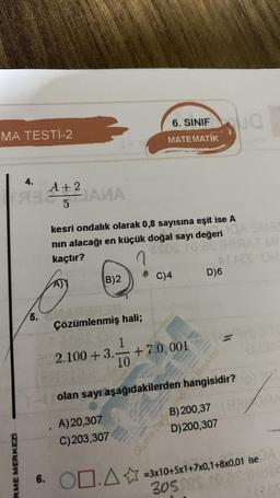 MA TESTI-2
4.
+2
TABIANA
JAMA
5
RME MERKEZİ
5.
B)2
6. SINIF
MATEMATİK
kesri ondalık olarak 0,8 sayısına eşit ise A
nın alacağı en küçük doğal sayı değeri GA 3MB
ESOS. To es
kaçtır?
C)4
Çözümlenmiş hali;
1
22.100 +3.+7.0,001
10
tek
andia
D)6
bud
Ja
olan sayı aşağıdakilerden hangisidir?
A) 20,307
C) 203,307
D) 200,307
me Des 200,3
= m) 3T
131.7
6. 00.A✩ =3x10+5x1+7x0,1+8x0,01 ise
305 30s 10.a HISA