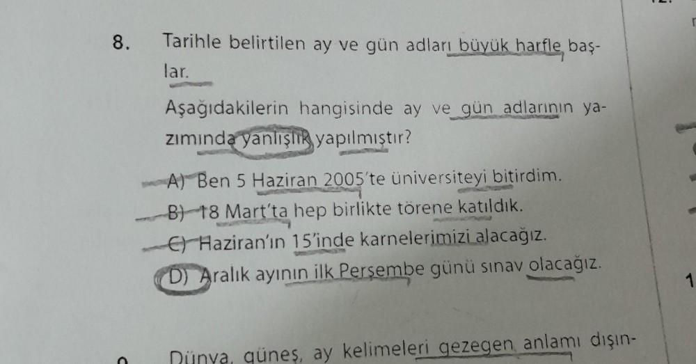8.
Tarihle belirtilen ay ve gün adları büyük harfle baş-
lar.
Aşağıdakilerin hangisinde ay ve gün adlarının ya-
zımında yanlışlık yapılmıştır?
A) Ben 5 Haziran 2005'te üniversiteyi bitirdim.
B) 18 Mart'ta hep birlikte törene katıldık.
C) Haziran'ın 15'inde
