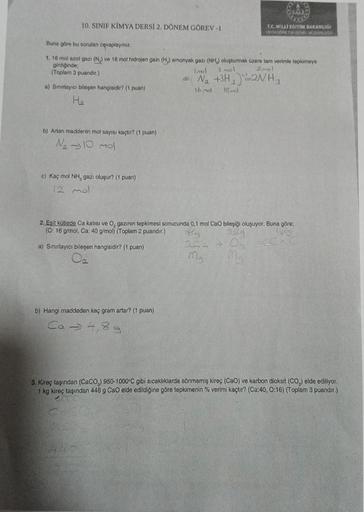 10. SINIF KİMYA DERSİ 2. DÖNEM GÖREV -1
Buna göre bu sorulan cevaplayınız.
1. 16 mol azot gazı (N.) ve 18 mol hidrojen gazı (H) amonyak gazı (NH,) oluşturmak üzere tam verimle tepkimeye
girdiğinde;
3 mol
2mal
(Toplam 3 puandir.)
a) Sınırlayıcı bileşen hang