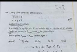 10. x ve y birer tam sayı olmak üzere
-8≤x<5
-1 <y≤7
eşitsizlikleri veriliyor.
14
-24
XXL
A = 3x - 2y eşitliği için A'nın alabileceği en büyük ve en küçük
değerler sırasıyla Amax ve Amin ile gösteriliyor.
Buna göre Amax - Amin farkı kaçtır?
A) -50
B)-24
C) 24
D) 50
M-24≤ 3x < 15
11 6 -2 4 X 2
E) 59