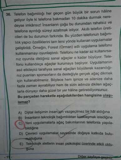 36. Telefon bağımlılığı her geçen gün büyük bir sorun hâline
geliyor öyle ki telefona bakmadan 10 dakika durmak nere-
deyse imkânsız! İnsanların çoğu bu durumdan rahatsız ve
telefona ayırdığı süreyi azaltmak istiyor. Akıllı telefon üreti-
cileri de bu duru