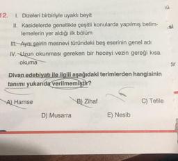 12. 1. Dizeleri birbiriyle uyaklı beyit
II. Kasidelerde genellikle çeşitli konularda yapılmış betim-
lemelerin yer aldığı ilk bölüm
M. Aynı şairin mesnevi türündeki beş eserinin genel adı
IV. Uzun okunması gereken bir heceyi vezin gereği kısa
okuma
Divan edebiyatı ile ilgili aşağıdaki terimlerden hangisinin
tanımı yukarıda verilmemiştir?
A) Hamse
D) Musarra
B) Zihaf
E) Nesib
C) Tefile
si
dir