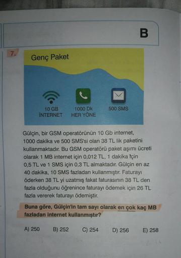 7.
Genç Paket
10 GB
İNTERNET
1000 Dk
HER YÖNE
A) 250
Gülçin, bir GSM operatörünün 10 Gb internet,
1000 dakika ve 500 SMS'si olan 38 TL lik paketini
kullanmaktadır. Bu GSM operatörü paket aşımı ücreti
olarak 1 MB internet için 0,012 TL, 1 dakika için
0,5 TL