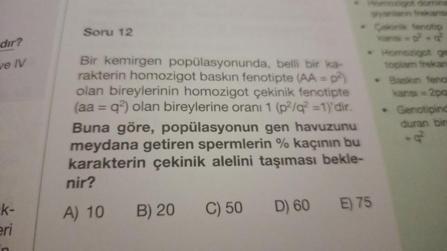 dir?
ve IV
k-
eri
Soru 12
Bir kemirgen popülasyonunda, belli bir ka-
rakterin homozigot baskın fenotipte (AA = p²)
olan bireylerinin homozigot çekinik fenotipte
(aa = q2) olan bireylerine oranı 1 (p²/q²2 =1)'dir.
Buna göre, popülasyonun gen havuzunu
meydan