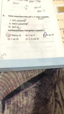 6.
14
III. Saf su
su
verilenlerden
ise
A) Yalnız III
D) I ve III
POH > 1di
PH=4
Oda koşullarında pH = 7 olan madde,
Nor
I. HCI çözeltis
II. NaCl çözeltis
Part-3
hangileri olabilir?
B) I ve II
E) I, II ve III
Ave
I ve III
SL
m
K
ic