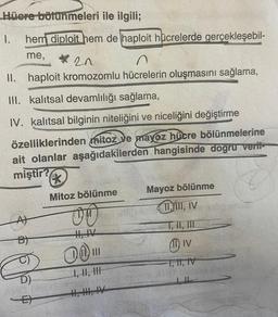 Hüere bölünmeleri ile ilgili;
1. hem diploit hem de haploit hücrelerde gerçekleşebil-
me,
*20
II. haploit kromozomlu hücrelerin oluşmasını sağlama,
III. kalıtsal devamlılığı sağlama,
IV. kalıtsal bilginin niteliğini ve niceliğini değiştirme
özelliklerinden mitoz ve mayoz hücre bölünmelerine
ait olanlar aşağıdakilerden hangisinde dogru verit-
miştir?
B)
&
D)
FACTORE
E
*
Mitoz bölünme
00
01
I, II, II
Mayoz bölünme
TIYIII, IV
11 IV
FT, II, IV
a