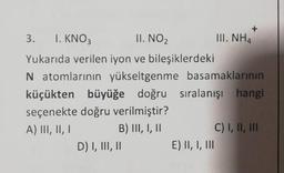 3. 1. KNO3
II. NO₂
Yukarıda verilen iyon ve bileşiklerdeki
N atomlarının yükseltgenme
basamaklarının
küçükten büyüğe doğru sıralanışı hangi
seçenekte doğru verilmiştir?
A) III, II, I
B) III, I, II
D) I, III, II
III. NH4
E) II, I, III
C) I, II, III