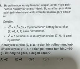 5. Bir polinomun katsayılarından oluşan sıralı n'liye poll-
nomun "katsayılar sıralısı" denir. Bu sıralılar yazılırken
sabit terimden başlanarak artan derecelere göre sırala-
nir.
Örneğin,
•
+³+4x²-3x + 7 polinomunun katsayılar sıralısı
(7,-3, 4, 1) sıralı dörtlüsüdür.
+7 polinomunun katsayılar sıralışı (7, 0, 1) sıralı
üçlüsüdür.
Katsayılar sıralısı (3, b, a, 1) olan bir polinomun, kat-
sayılar sıralısı (1, -1, 1) olan pollnoma tam bölündü-
ğü bilindiğine göre, b değerl kaçtır?
A) -2
B)-1
C) 0
D) 1
E) 2