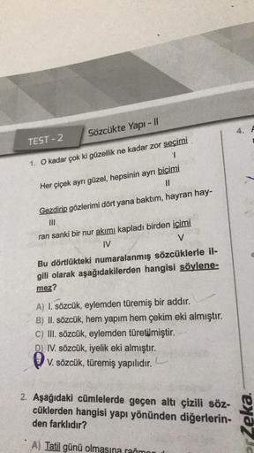 Sözcükte Yapı - 11
1. O kadar çok ki güzellik ne kadar zor seçimi
1
TEST-2
Her çiçek ayrı güzel, hepsinin ayrı biçimi
||
Gezdirip gözlerimi dört yana baktım, hayran hay-
|||
ran sanki bir nur akımı kapladı birden içimi
IV
V
Bu dörtlükteki numaralanmış sözc