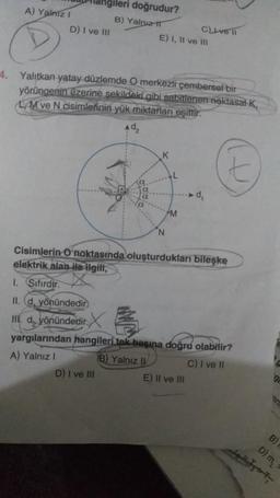 A) Yalniz I
D
ngileri doğrudur?
B) Yalnız
D) I ve III
4. Yalıtkan yatay düzlemde O merkezli çembersel bir
yörüngenin üzerine şekildeki gibi sabitlenen noktasal K
LM ve N cisimlerinin yük miktarları eşittir.
1. Sifirdir.
II. d, yönündedir)
III. d, yönündedir. X
E) I, II ve III
D) I ve III
N
C) ve
M
Cisimlerin O noktasında oluşturdukları bileşke
elektrik alan ile ilgili,
yargılarından hangileri tek başına doğru olabilir?
A) Yalnız 1
B) Yalnız II
C) I ve II
E) II ve III
4
D) m
B)