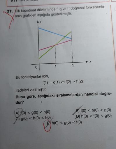 27. Dik koordinat düzleminde f, g ve h doğrusal fonksiyonla-
rinin grafikleri aşağıda gösterilmiştir.
AY
0
Bu fonksiyonlar için,
f(1) = g(1) ve f(2) > h(2)
1
1
A) f(0) < g(0) < h(0)
C) g(0) < h(0) < f(0)
2
ifadeleri verilmiştir.
Buna göre, aşağıdaki sırala