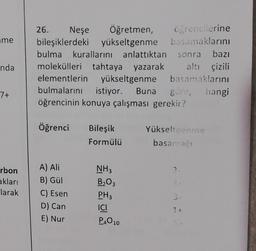 me
nda
7+
rbon
akları
larak
26. Neşe
Öğretmen,
bileşiklerdeki yükseltgenme
yükseltgenme
bulma kurallarını anlattıktan sonra bazı
molekülleri tahtaya yazarak altı çizili
elementlerin yükseltgenme basamaklarını
bulmalarını istiyor. Buna göre, hangi
öğrencinin konuya çalışması gerekir?
Öğrenci
A) Ali
B) Gül
C) Esen
D) Can
E) Nur
Bileşik
Formülü
öğrencilerine
basamaklarını
NH3
B₂O3
PH3
ICI
P4010
Yükseltgenme
basamağı
2
3+
3-
1 +