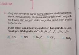 SİSTEM
4. Bağ elektronlarına sahip çıkma isteğine elektronegatiflik
denir. Kimyasal bağı oluşturan atomlardan elektronegatif-
liği büyük olan negatif, elektronegatifliği küçük olan pozitif
değerlik alır.
Buna göre, aşağıdaki bileşiklerden hangisinde O ele-
menti pozitif değerlik alır? (₁H, 7N, 80, gF, 11 Na, 16S)
A) H₂O B) NO
C) Na₂O
D) OF 2
E) SO3