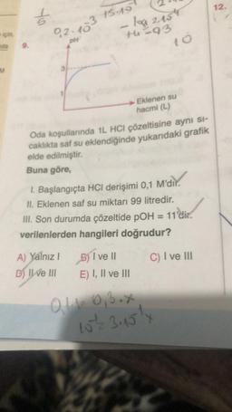 için,
nda 9.
EM
Yo
02.103
pH
15.15
10 2.154
th=93
10
Oda koşullarında 1L HCI çözeltisine aynı si-
caklıkta saf su eklendiğinde yukarıdaki grafik
elde edilmiştir.
Buna göre,
A) Yalnız I
D) II ve III
Eklenen su
hacmi (L)
1. Başlangıçta HCI derişimi 0,1
II. Eklenen saf su miktarı 99 litredir.
III. Son durumda çözeltide pOH = 11'dir.
verilenlerden hangileri doğrudur?
C) I ve III
) I ve II
E) I, II ve III
M'dir.
M'dir.
Q1.1- 0,3.x
15/12 3.15¹4
12.