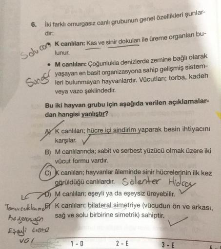 6.
İki farklı omurgasız canlı grubunun genel özellikleri şunlar-
dir:
Solucom Keanlıları: Kas ve sinir dokular ile üreme organları bu-
lunur.
• M canlıları: Çoğunlukla denizlerde zemine bağlı olarak
yaşayan en basit organizasyona sahip gelişmiş sistem-
ler