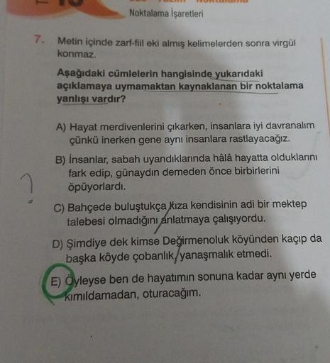 Noktalama İşaretleri
7. Metin içinde zarf-fiil eki almış kelimelerden sonra virgül
konmaz.
Aşağıdaki cümlelerin hangisinde yukarıdaki
açıklamaya uymamaktan kaynaklanan bir noktalama
yanlışı vardır?
A) Hayat merdivenlerini çıkarken, insanlara iyi davranalım