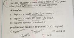 6.
4
3 mol H₂PO içeren sulu çözelti ile 3 mol Ca(OH), içeren
sulu çözelti aynı sıcaklıkta tepkimeye sokuluyor.
Buna göre,
1. Tepkime sonunda Ca,(PO) tuzu oluşur.
II. Tepkime sonunda 108 gram H₂O oluşur.
III. Tepkime sonunda ortam baziktir.
yargılarından hangileri doğrudur? (H₂O: 18 g/mol)
A) Yalnız
B) Yalnız il
C) Yalnız III
D) I ve III
E) II ve III